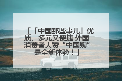 「中国那些事儿」优质、多元又便捷 外国消费者大赞“中国购”是全新体验！