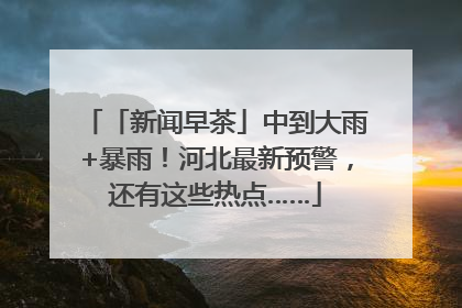 「新闻早茶」中到大雨+暴雨！河北最新预警，还有这些热点……