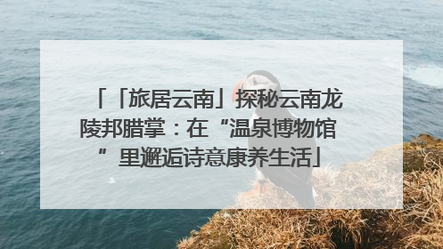 「旅居云南」探秘云南龙陵邦腊掌：在“温泉博物馆”里邂逅诗意康养生活
