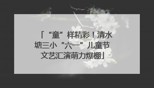 “童”样精彩！清水塘三小“六一”儿童节文艺汇演萌力爆棚