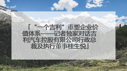 “一个吉利”重塑企业价值体系——记者独家对话吉利汽车控股有限公司行政总裁及执行董事桂生悦