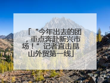 “今年出去的团，重点奔赴新兴市场！”记者直击昆山外贸第一线