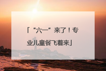 “六一”来了！专业儿童餐飞着来