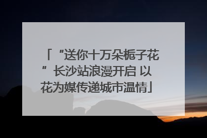 “送你十万朵栀子花”长沙站浪漫开启 以花为媒传递城市温情