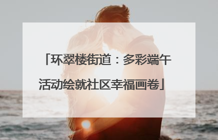 环翠楼街道：多彩端午活动绘就社区幸福画卷