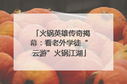 火锅英雄传奇揭幕：看老外学徒“云游”火锅江湖