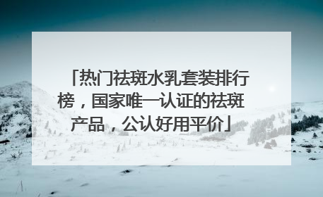 热门祛斑水乳套装排行榜，国家唯一认证的祛斑产品，公认好用平价