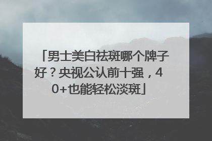 男士美白祛斑哪个牌子好？央视公认前十强，40+也能轻松淡斑