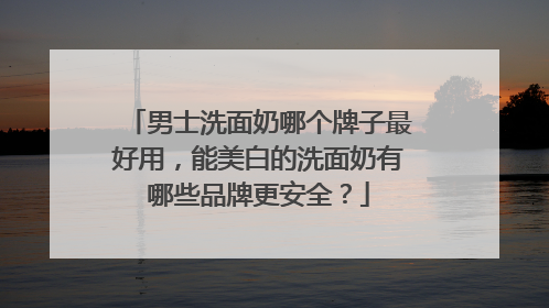 男士洗面奶哪个牌子最好用，能美白的洗面奶有哪些品牌更安全？