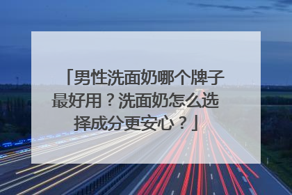 男性洗面奶哪个牌子最好用？洗面奶怎么选择成分更安心？