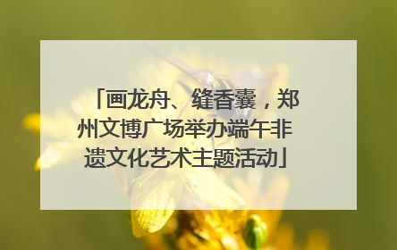 画龙舟、缝香囊，郑州文博广场举办端午非遗文化艺术主题活动