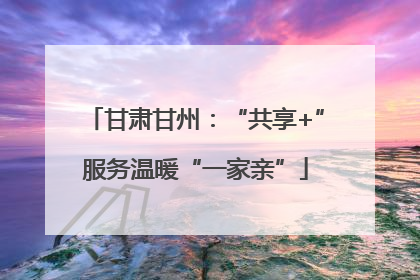 甘肃甘州：“共享+”服务温暖“一家亲”