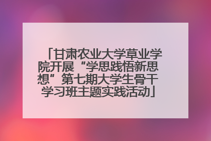 甘肃农业大学草业学院开展“学思践悟新思想”第七期大学生骨干学习班主题实践活动