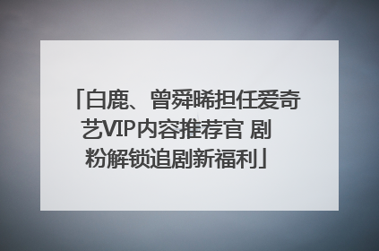 白鹿、曾舜晞担任爱奇艺VIP内容推荐官 剧粉解锁追剧新福利