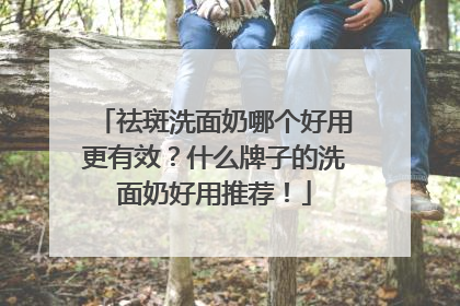 祛斑洗面奶哪个好用更有效?什么牌子的洗面奶好用推荐!