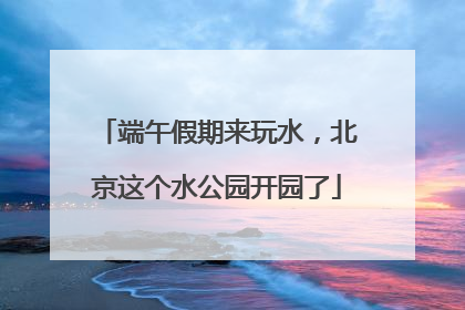 端午假期来玩水，北京这个水公园开园了