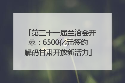 第三十一届兰洽会开幕：6500亿元签约解码甘肃开放新活力