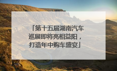 第十五届湖南汽车巡展即将亮相益阳，打造年中购车盛宴