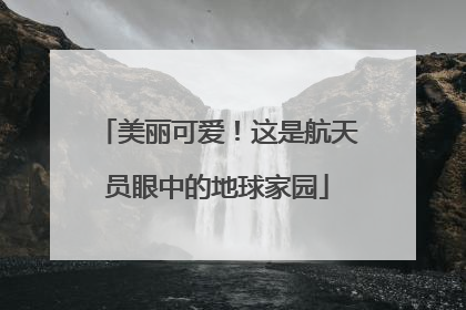 美丽可爱！这是航天员眼中的地球家园