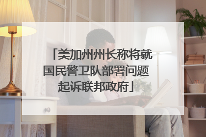 美加州州长称将就国民警卫队部署问题起诉联邦政府
