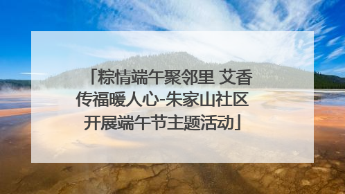 粽情端午聚邻里 艾香传福暖人心-朱家山社区开展端午节主题活动
