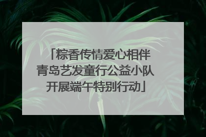 粽香传情爱心相伴 青岛艺发童行公益小队开展端午特别行动