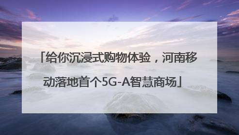 给你沉浸式购物体验，河南移动落地首个5G-A智慧商场