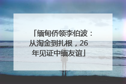 缅甸侨领李伯波：从淘金到扎根，26年见证中缅友谊