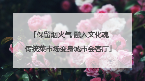 保留烟火气 融入文化魂 传统菜市场变身城市会客厅