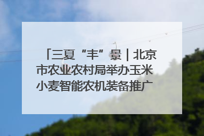 三夏“丰”景｜北京市农业农村局举办玉米小麦智能农机装备推广“田间日”活动
