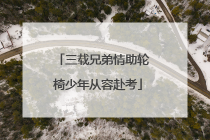 三载兄弟情助轮椅少年从容赴考