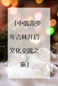中俄青少年吉林开启文化交流之旅