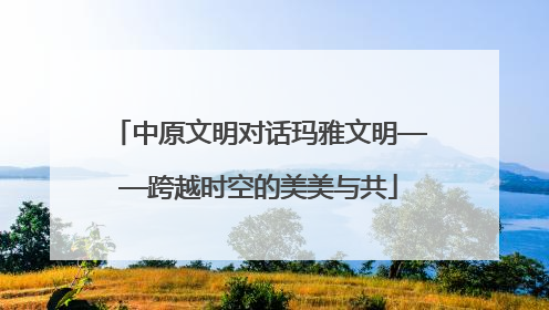 中原文明对话玛雅文明——跨越时空的美美与共