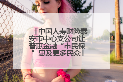 中国人寿财险泰安市中心支公司让普惠金融“市民保”惠及更多民众