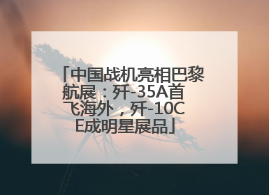 中国战机亮相巴黎航展：歼-35A首飞海外，歼-10CE成明星展品