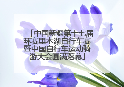 中国新疆第十七届环赛里木湖自行车赛暨中国自行车运动骑游大会圆满落幕