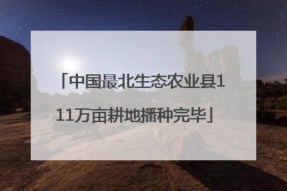 中国最北生态农业县111万亩耕地播种完毕