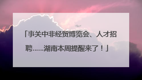 事关中非经贸博览会、人才招聘……湖南本周提醒来了！