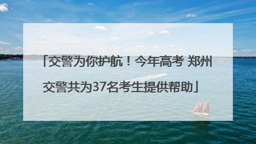 交警为你护航！今年高考 郑州交警共为37名考生提供帮助