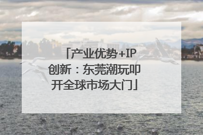 产业优势+IP创新：东莞潮玩叩开全球市场大门