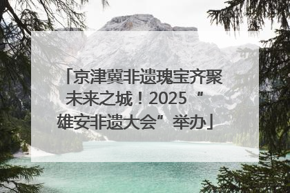 京津冀非遗瑰宝齐聚未来之城！2025“雄安非遗大会”举办