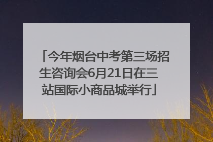 今年烟台中考第三场招生咨询会6月21日在三站国际小商品城举行