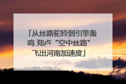 从丝路驼铃到引擎轰鸣 郑卢“空中丝路”飞出河南加速度