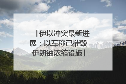 伊以冲突最新进展：以军称已摧毁伊朗铀浓缩设施