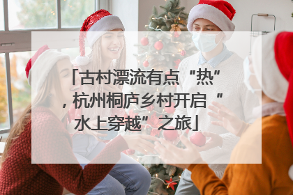 古村漂流有点“热”，杭州桐庐乡村开启“水上穿越”之旅