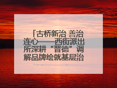 古桥新治 善治连心——西街派出所深耕“晋德”调解品牌绘就基层治理新画卷