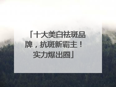 十大美白祛斑品牌，抗斑新霸主！实力爆出圈