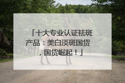 十大专业认证祛斑产品：美白淡斑国货，国货崛起！
