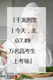 千龙图集丨今天，北京7.89万名高考生上考场
