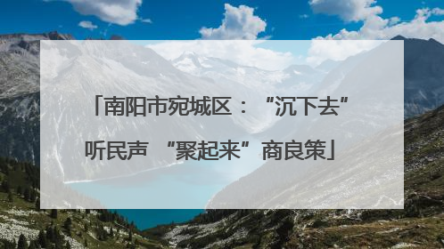 南阳市宛城区：“沉下去”听民声 “聚起来”商良策